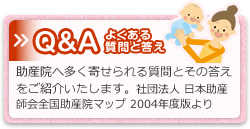 »Q&A よくある質問と答え 助産院へ多く寄せられる質問とその答えをご紹介いたします。社団法人 日本助産師会全国助産院マップ 2004年度版より