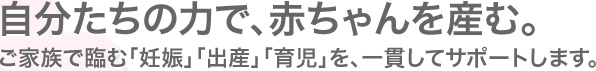 自分たちの力で、赤ちゃんを産む。ご家族で臨む「妊娠」「出産」「育児」を、一貫してサポートします。