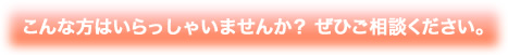 こんな方はいらっしゃいませんか？ ぜひご相談ください。